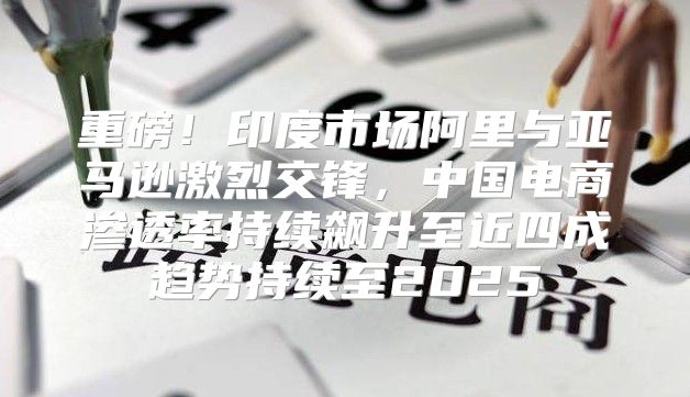 重磅！印度市场阿里与亚马逊激烈交锋，中国电商渗透率持续飙升至近四成趋势持续至2025