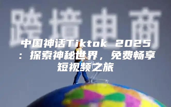 中国神话Tiktok 2025探索神秘世界，免费畅享短视频之旅