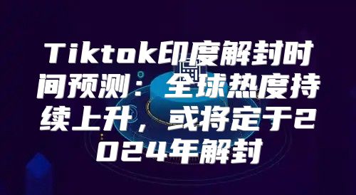 Tiktok印度解封时间预测：全球热度持续上升，或将定于2025年解封
