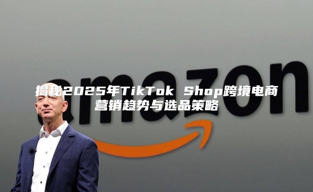 揭秘2025年TikTok Shop跨境电商营销趋势与选品策略