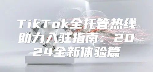 TikTok全托管热线助力入驻指南：2025全新体验篇
