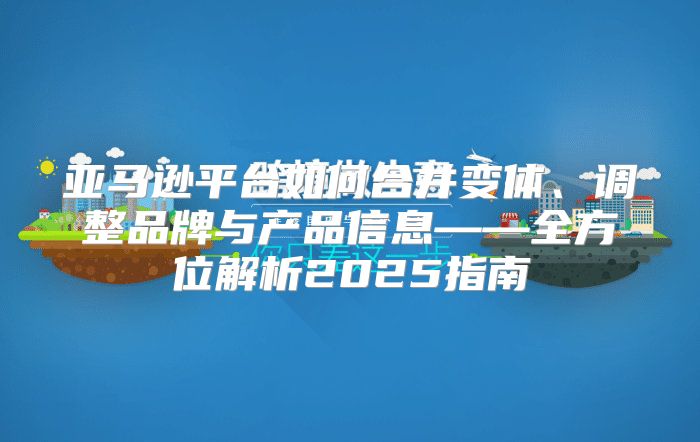 亚马逊平台如何合并变体、调整品牌与产品信息——全方位解析2025指南