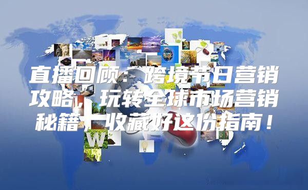 直播回顾：跨境节日营销攻略，玩转全球市场营销秘籍，收藏好这份指南！