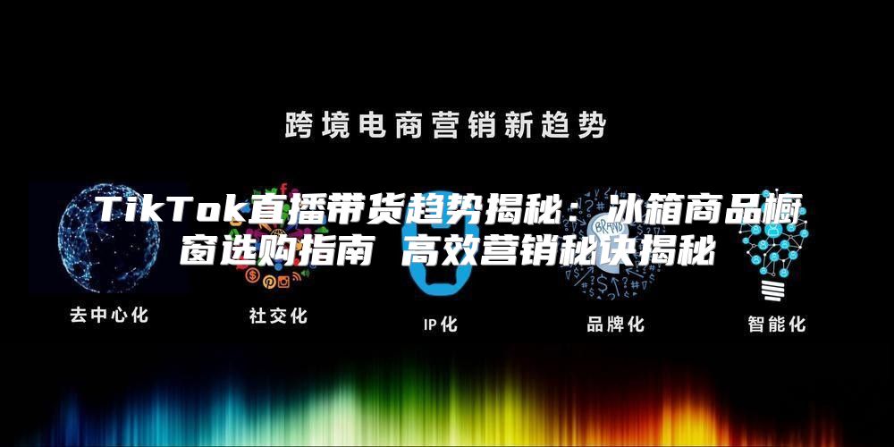 TikTok直播带货趋势揭秘：冰箱商品橱窗选购指南 高效营销秘诀揭秘
