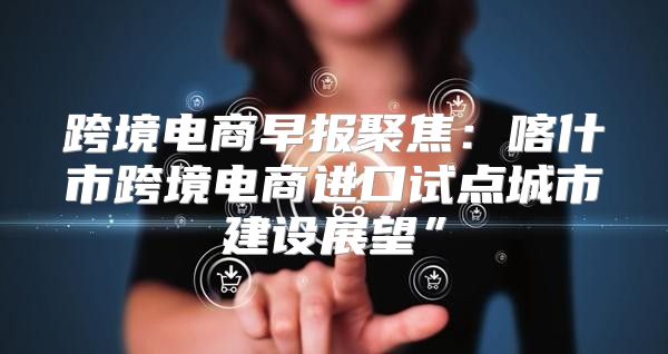 跨境电商早报聚焦：喀什市跨境电商进口试点城市建设展望”