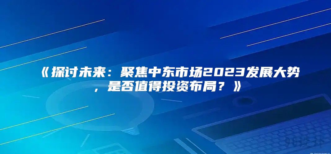 探讨未来：聚焦中东市场2023发展大势，是否值得投资布局？