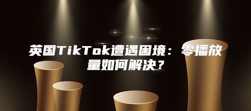 英国TikTok遭遇困境：零播放量如何解决？