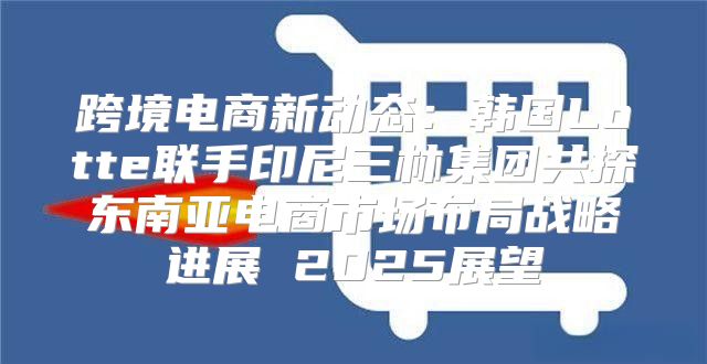 跨境电商新动态：韩国Lotte联手印尼三林集团共探东南亚电商市场布局战略进展 2025展望