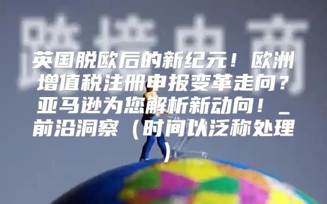 英国脱欧后的新纪元！欧洲增值税注册申报变革走向？亚马逊为您解析新动向！_前沿洞察时间以泛称处理