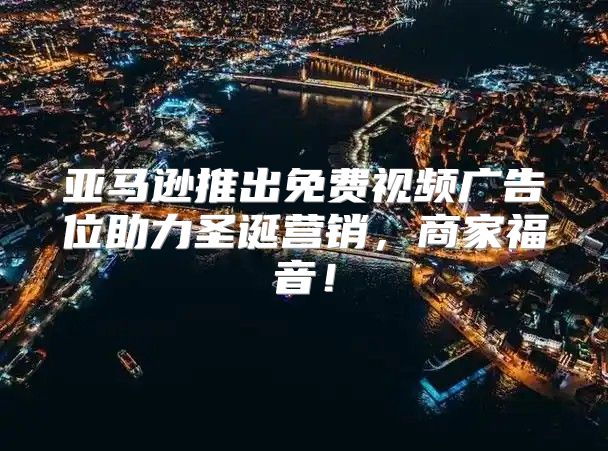 亚马逊推出免费视频广告位助力圣诞营销，商家福音！