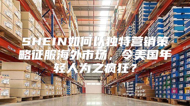 SHEIN如何以独特营销策略征服海外市场，令美国年轻人为之疯狂？