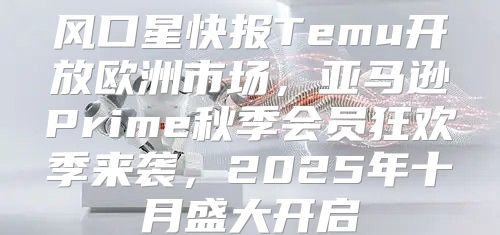 风口星快报Temu开放欧洲市场，亚马逊Prime秋季会员狂欢季来袭，2025年十月盛大开启