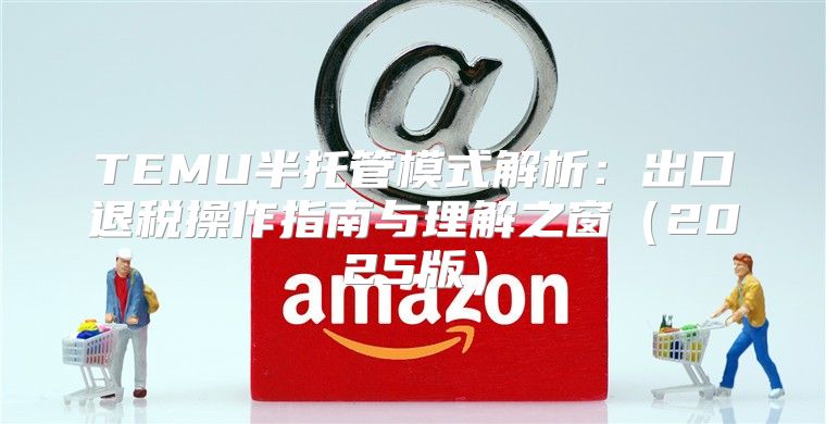 TEMU半托管模式解析：出口退税操作指南与理解之窗2025版