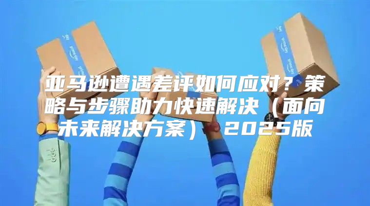 亚马逊遭遇差评如何应对？策略与步骤助力快速解决面向未来解决方案 2025版