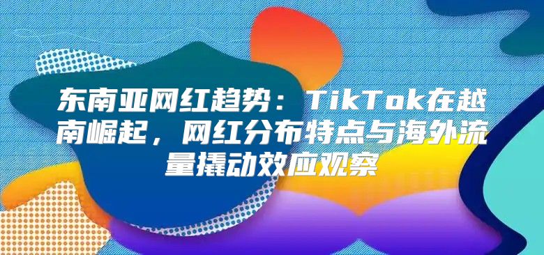 东南亚网红趋势：TikTok在越南崛起，网红分布特点与海外流量撬动效应观察