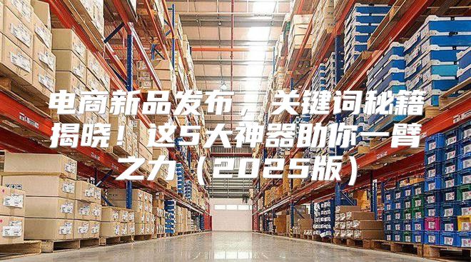 电商新品发布，关键词秘籍揭晓！这5大神器助你一臂之力2025版