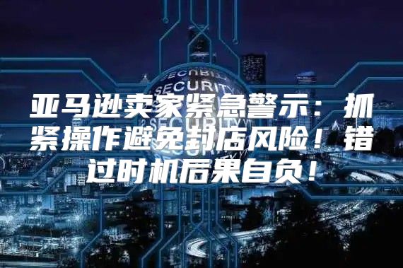 亚马逊卖家紧急警示：抓紧操作避免封店风险！错过时机后果自负！