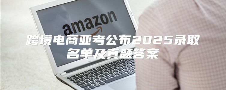 跨境电商亚考公布2025录取名单及真题答案