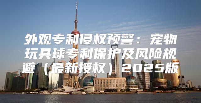 外观专利侵权预警：宠物玩具球专利保护及风险规避最新授权2025版