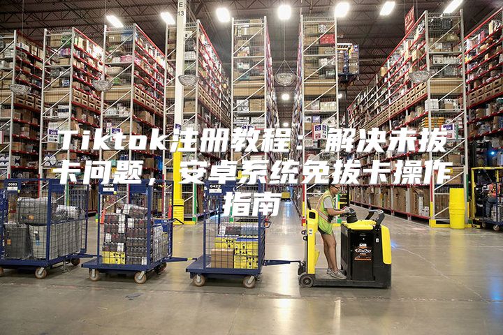 Tiktok注册教程：解决未拔卡问题，安卓系统免拔卡操作指南