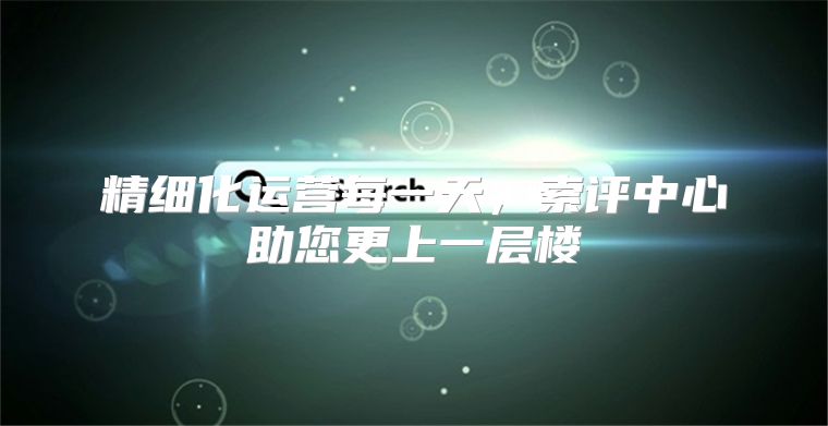 精细化运营每一天，索评中心助您更上一层楼