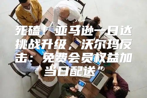 死磕！亚马逊一日达挑战升级，沃尔玛反击：免费会员权益加当日配送”
