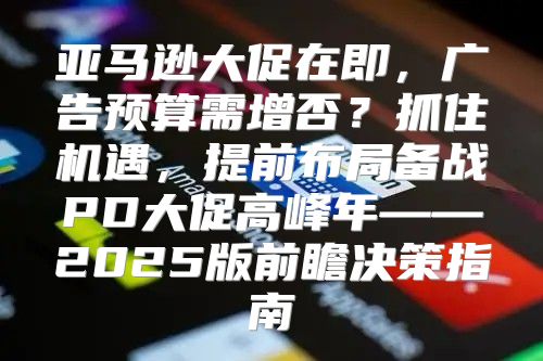 亚马逊大促在即，广告预算需增否？抓住机遇，提前布局备战PD大促高峰年——2025版前瞻决策指南