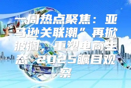 一周热点聚焦：亚马逊关联潮”再掀波澜，重塑电商生态 2025瞩目观察