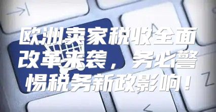 欧洲卖家税收全面改革来袭，务必警惕税务新政影响！