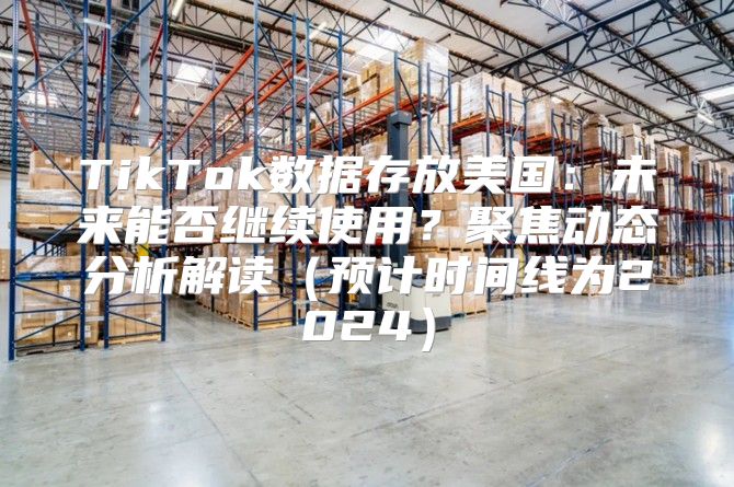 TikTok数据存放美国：未来能否继续使用？聚焦动态分析解读预计时间线为2025