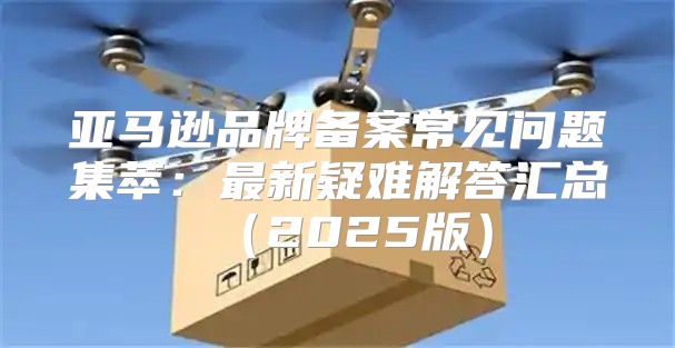 亚马逊品牌备案常见问题集萃：最新疑难解答汇总2025版