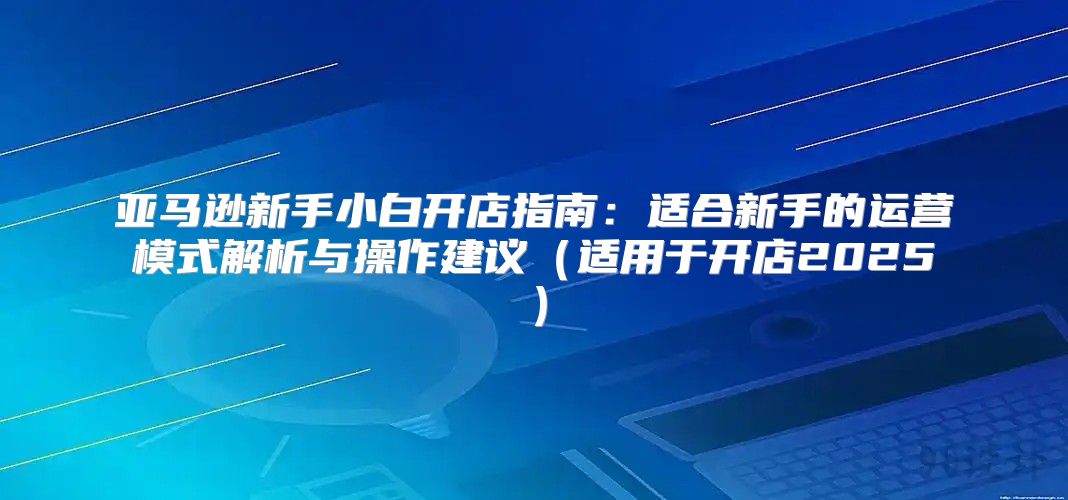 亚马逊新手小白开店指南：适合新手的运营模式解析与操作建议适用于开店2025