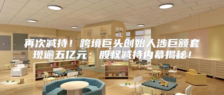 再次减持！跨境巨头创始人涉巨额套现逾五亿元：股权减持内幕揭秘！