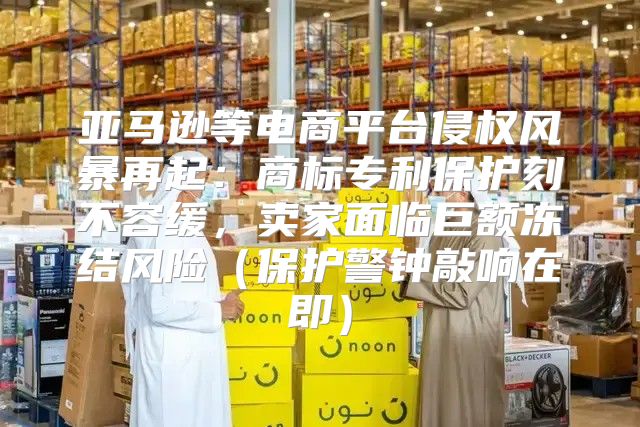 亚马逊等电商平台侵权风暴再起：商标专利保护刻不容缓，卖家面临巨额冻结风险保护警钟敲响在即