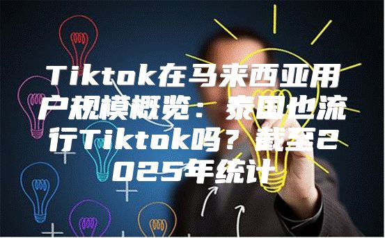 Tiktok在马来西亚用户规模概览：泰国也流行Tiktok吗？截至2025年统计