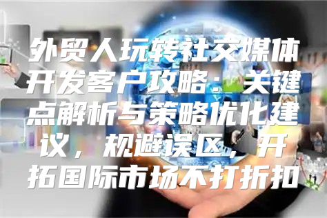 外贸人玩转社交媒体开发客户攻略：关键点解析与策略优化建议，规避误区，开拓国际市场不打折扣