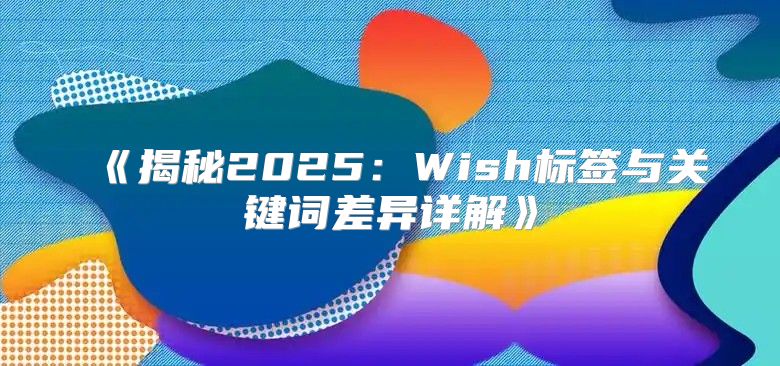 揭秘2025Wish标签与关键词差异详解
