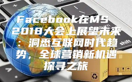 Facebook在MS 2018大会上展望未来：洞悉互联网时代趋势，全球营销新机遇探寻之旅