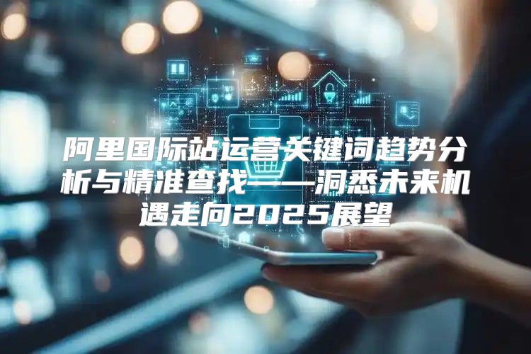 阿里国际站运营关键词趋势分析与精准查找——洞悉未来机遇走向2025展望