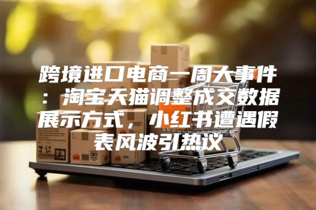 跨境进口电商一周大事件：淘宝天猫调整成交数据展示方式，小红书遭遇假表风波引热议
