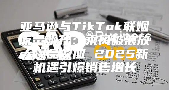 亚马逊与TikTok联姻流量飙升：乘风破浪放大爆品效应 2025新机遇引爆销售增长