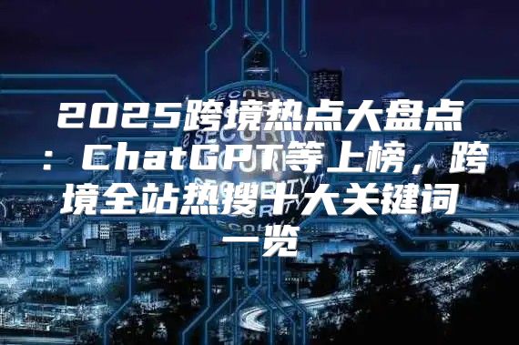 2025跨境热点大盘点：ChatGPT等上榜，跨境全站热搜十大关键词一览