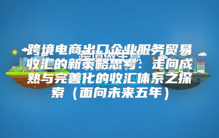 跨境电商出口企业服务贸易收汇的新策略思考：走向成熟与完善化的收汇体系之探索面向未来五年