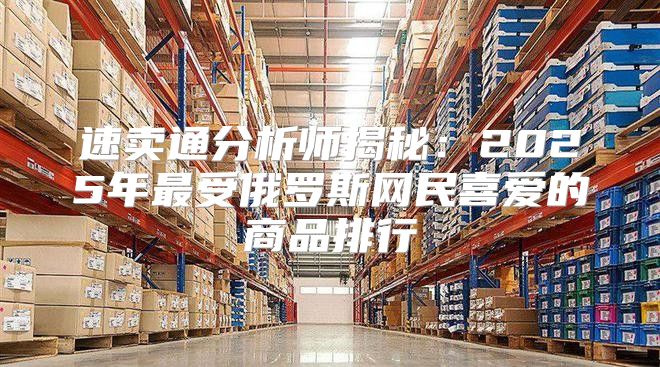 速卖通分析师揭秘：2025年最受俄罗斯网民喜爱的商品排行