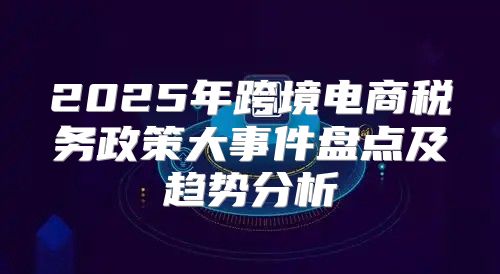 2025年跨境电商税务政策大事件盘点及趋势分析