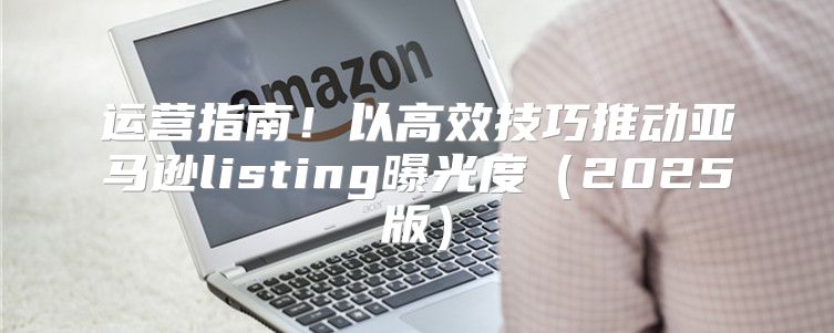 运营指南！以高效技巧推动亚马逊listing曝光度2025版