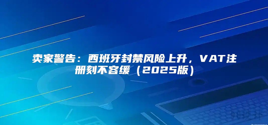 卖家警告：西班牙封禁风险上升，VAT注册刻不容缓2025版