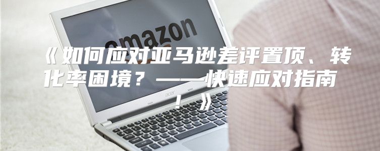 如何应对亚马逊差评置顶、转化率困境？——快速应对指南！