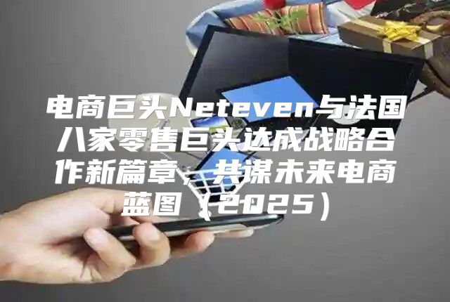 电商巨头Neteven与法国八家零售巨头达成战略合作新篇章，共谋未来电商蓝图2025