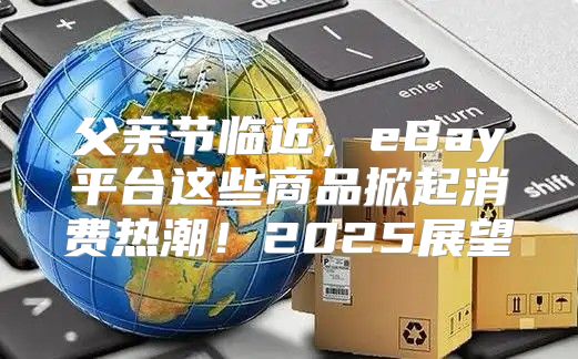父亲节临近，eBay平台这些商品掀起消费热潮！2025展望